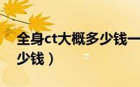 全身ct大概多少钱一次（做一次全身CT要多少钱）