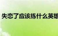 失恋了应该练什么英雄（失恋了应该怎么办）