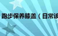 跑步保养膝盖（日常该如何保养“跑步膝”）