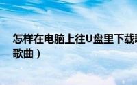 怎样在电脑上往U盘里下载歌曲（怎么用电脑往U盘上下载歌曲）
