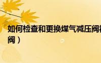 如何检查和更换煤气减压阀视频（如何检查和更换煤气减压阀）