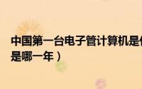 中国第一台电子管计算机是什么（中国第一台电子管计算机是哪一年）