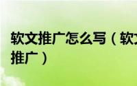 软文推广怎么写（软文推广是什么怎么做软文推广）