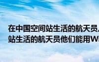 在中国空间站生活的航天员,他们能用Wi-Fi吗（在中国空间站生活的航天员他们能用Wi-Fi）