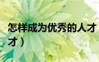 怎样成为优秀的人才（如何成为优秀顶尖的人才）