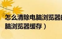 怎么清除电脑浏览器的历史记录（怎么清除电脑浏览器缓存）
