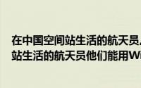 在中国空间站生活的航天员,他们能用Wi-Fi吗（在中国空间站生活的航天员他们能用Wi-Fi）