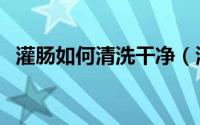 灌肠如何清洗干净（清洁灌肠怎样灌干净）