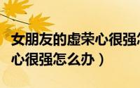 女朋友的虚荣心很强怎么办呢（女朋友的虚荣心很强怎么办）
