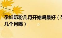 孕妇奶粉几月开始喝最好（孕妇奶粉什么时候喝好 孕妇奶粉几个月喝）