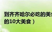 到齐齐哈尔必吃的美食（到齐齐哈尔一定要吃的10大美食）