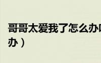 哥哥太爱我了怎么办吻戏（哥哥太爱我了怎么办）