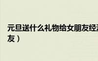 元旦送什么礼物给女朋友经济实惠（元旦送什么礼物给女朋友）