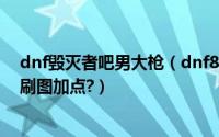 dnf毁灭者吧男大枪（dnf86版男大枪/狂暴者/毁灭者最新刷图加点?）
