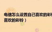 电信怎么设置自己喜欢的彩铃（中国电信用户如何设置自己喜欢的彩铃）