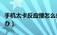 手机太卡反应慢怎么办（手机太卡反应慢怎么办）