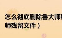 怎么彻底删除鲁大师残留文件（如何删除鲁大师残留文件）