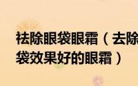 祛除眼袋眼霜（去除眼袋最有效的方法,去眼袋效果好的眼霜）
