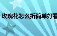 玫瑰花怎么折简单好看（玫瑰花怎么折视频）