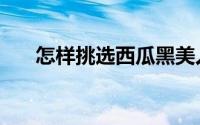 怎样挑选西瓜黑美人（怎样挑选西瓜）