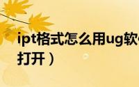 ipt格式怎么用ug软件能打开（ipt格式怎么打开）