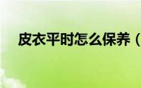 皮衣平时怎么保养（皮衣如何日常保养）