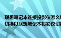 联想笔记本连接投影仪怎么切换（笔记本和投影仪之间如何切换以联想笔记本投影仪切换为例）