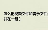 怎么把视频文件和音乐文件合并（怎么将视频和歌曲文件合并在一起）