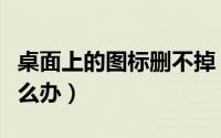 桌面上的图标删不掉（桌面上的图标删不掉怎么办）
