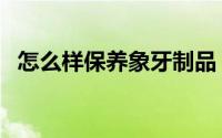 怎么样保养象牙制品（象牙制品如何保养）
