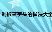 剁椒蒸芋头的做法大全（剁椒蒸芋头的做法）