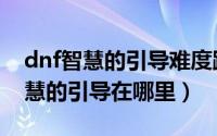 dnf智慧的引导难度跟爆率有关系么（dnf智慧的引导在哪里）