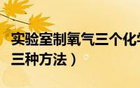 实验室制氧气三个化学方程式（实验室制氧气三种方法）