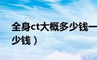 全身ct大概多少钱一次（做一次全身CT要多少钱）