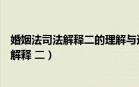 婚姻法司法解释二的理解与适用（如何理解《婚姻法》司法解释 二）