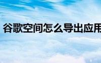 谷歌空间怎么导出应用（谷歌空间怎么下载）