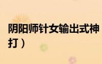 阴阳师针女输出式神（阴阳师中针女御魂如何打）