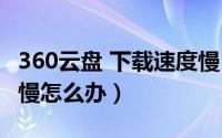 360云盘 下载速度慢（360个人云盘下载速度慢怎么办）