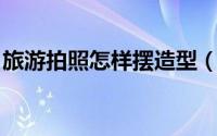 旅游拍照怎样摆造型（旅游照相怎样摆pose）