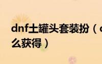 dnf土罐头套装扮（dnf土罐装扮套装礼盒怎么获得）