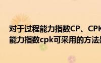 对于过程能力指数CP、CPK,以下理解错误的是（提高过程能力指数cpk可采用的方法是什么）