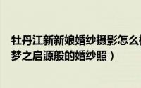 牡丹江新新娘婚纱摄影怎么样（如何在牡丹江畔拍摄一组如梦之启源般的婚纱照）