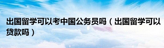 出国留学可以考中国公务员吗（出国留学可以贷款吗）