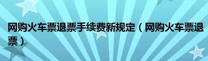 网购火车票退票手续费新规定（网购火车票退票）