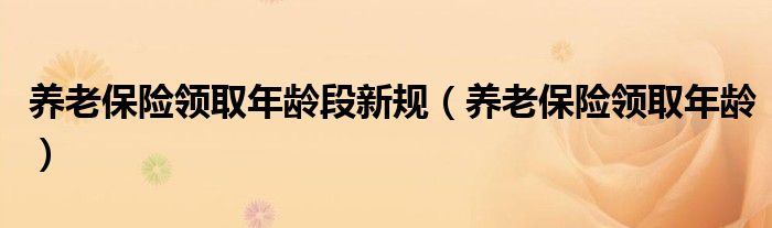 养老保险领取年龄段新规（养老保险领取年龄）