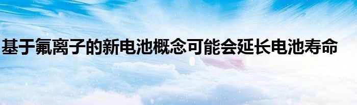 基于氟离子的新电池概念可能会延长电池寿命