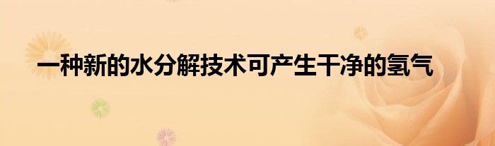 一种新的水分解技术可产生干净的氢气