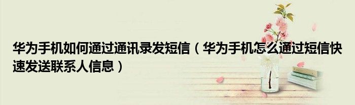 华为手机如何通过通讯录发短信（华为手机怎么通过短信快速发送联系人信息）