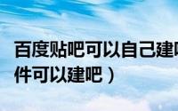 百度贴吧可以自己建吧吗（百度贴吧要什么条件可以建吧）
