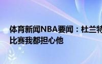 体育新闻NBA要闻：杜兰特哈登出战46分钟说明他多喜欢比赛我都担心他